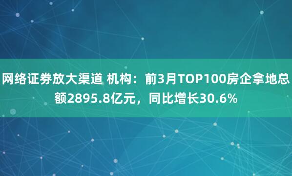 网络证劵放大渠道 机构：前3月TOP100房企拿地总额2895.8亿元，同比增长30.6%