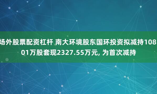 场外股票配资杠杆 南大环境股东国环投资拟减持108.01万股套现2327.55万元, 为首次减持