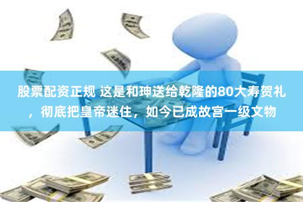 股票配资正规 这是和珅送给乾隆的80大寿贺礼，彻底把皇帝迷住，如今已成故宫一级文物