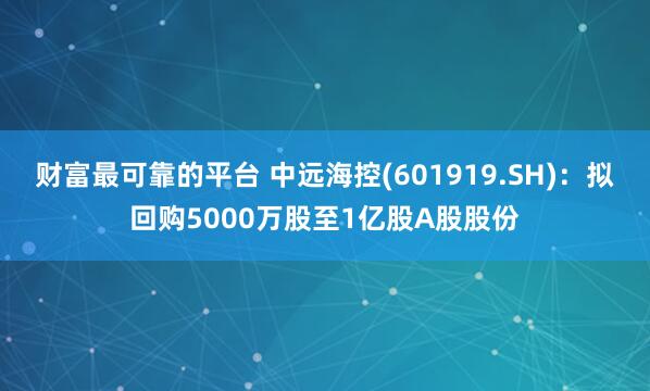 财富最可靠的平台 中远海控(601919.SH)：拟回购5000万股至1亿股A股股份