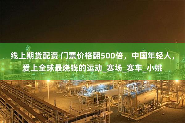 线上期货配资 门票价格翻500倍，中国年轻人，爱上全球最烧钱的运动_赛场_赛车_小姚