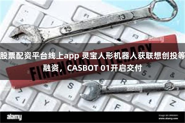 股票配资平台线上app 灵宝人形机器人获联想创投等融资，CASBOT 01开启交付