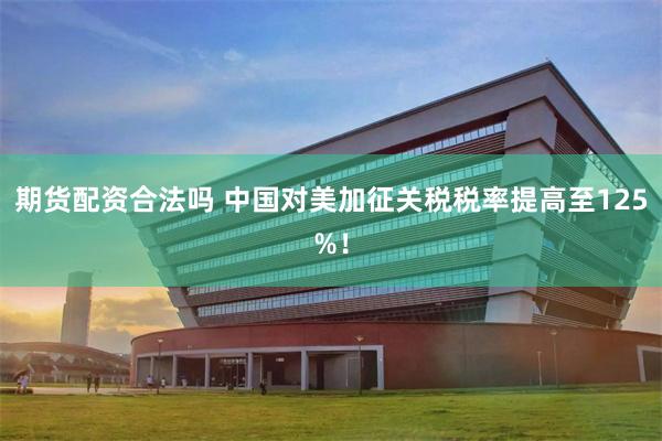 期货配资合法吗 中国对美加征关税税率提高至125%！