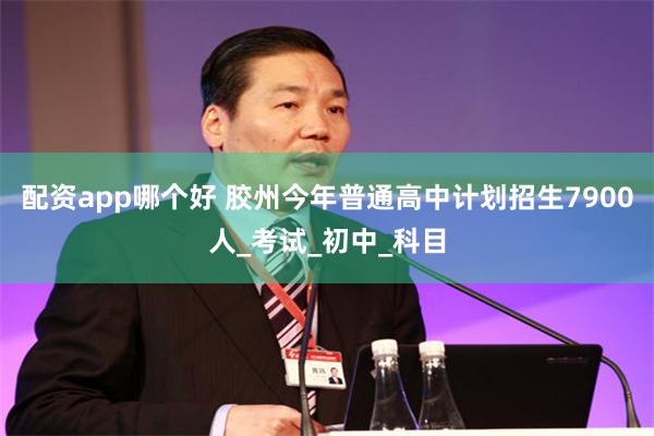 配资app哪个好 胶州今年普通高中计划招生7900人_考试_初中_科目