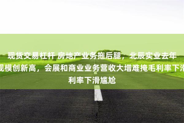 现货交易杠杆 房地产业务拖后腿，北辰实业去年亏损规模创新高，会展和商业业务营收大增难掩毛利率下滑尴尬