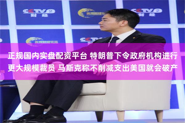 正规国内实盘配资平台 特朗普下令政府机构进行更大规模裁员 马斯克称不削减支出美国就会破产