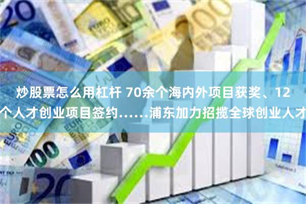 炒股票怎么用杠杆 70余个海内外项目获奖、12个人才创业项目签约……浦东加力招揽全球创业人才