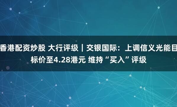 香港配资炒股 大行评级｜交银国际：上调信义光能目标价至4.28港元 维持“买入”评级