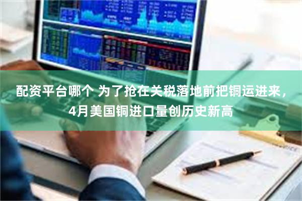 配资平台哪个 为了抢在关税落地前把铜运进来，4月美国铜进口量创历史新高