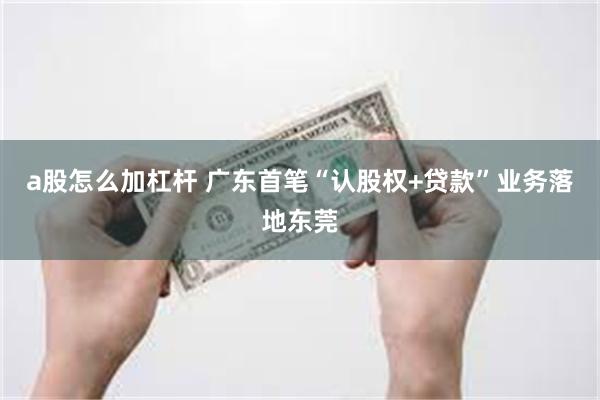a股怎么加杠杆 广东首笔“认股权+贷款”业务落地东莞