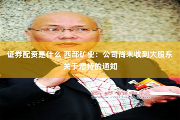 证券配资是什么 西部矿业：公司尚未收到大股东关于增持的通知