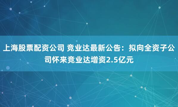 上海股票配资公司 竞业达最新公告：拟向全资子公司怀来竞业达增资2.5亿元