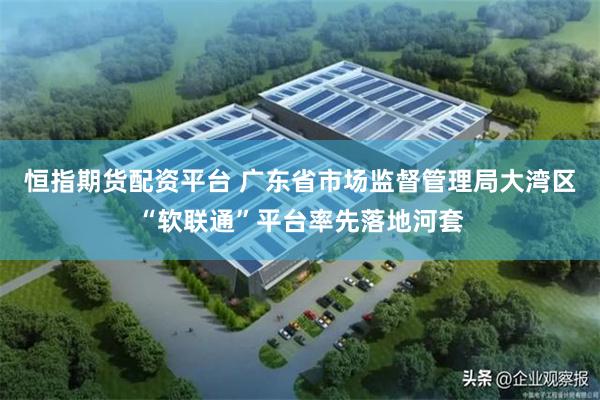 恒指期货配资平台 广东省市场监督管理局大湾区“软联通”平台率先落地河套