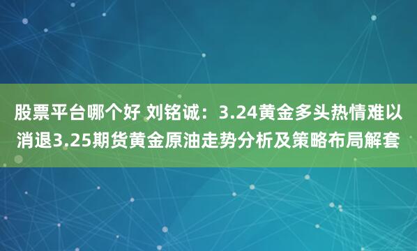 股票平台哪个好 刘铭诚：3.24黄金多头热情难以消退3.25期货黄金原油走势分析及策略布局解套