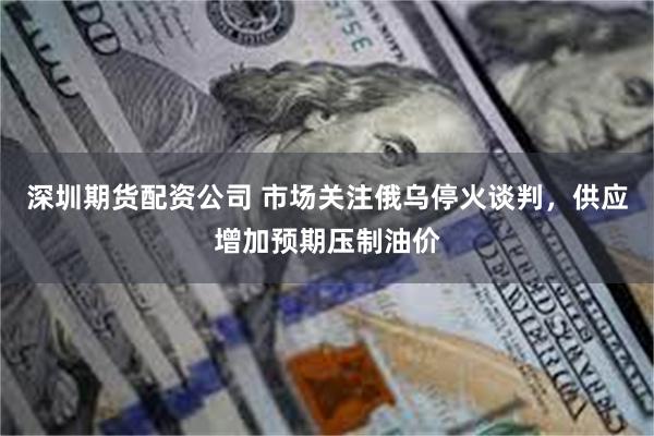 深圳期货配资公司 市场关注俄乌停火谈判，供应增加预期压制油价