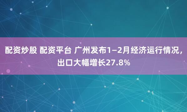 配资炒股 配资平台 广州发布1—2月经济运行情况，出口大幅增长27.8%