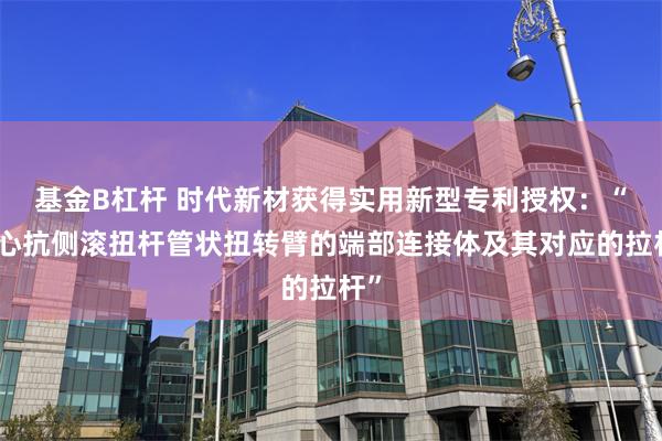 基金B杠杆 时代新材获得实用新型专利授权：“空心抗侧滚扭杆管状扭转臂的端部连接体及其对应的拉杆”