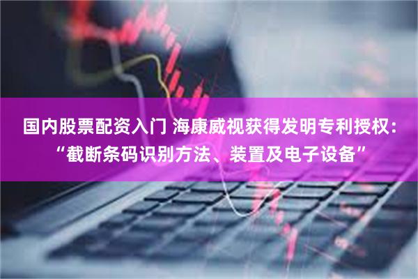 国内股票配资入门 海康威视获得发明专利授权：“截断条码识别方法、装置及电子设备”