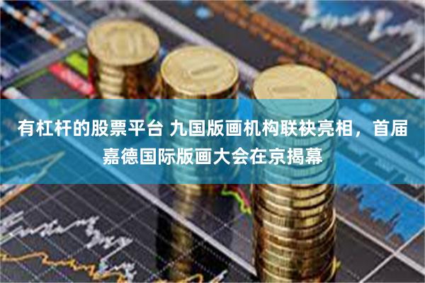 有杠杆的股票平台 九国版画机构联袂亮相，首届嘉德国际版画大会在京揭幕