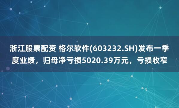 浙江股票配资 格尔软件(603232.SH)发布一季度业绩，归母净亏损5020.39万元，亏损收窄