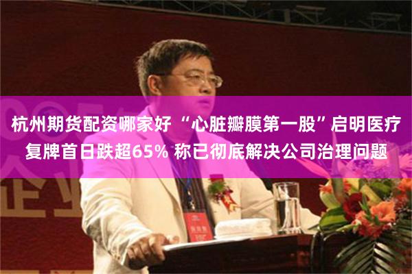 杭州期货配资哪家好 “心脏瓣膜第一股”启明医疗复牌首日跌超65% 称已彻底解决公司治理问题