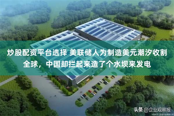炒股配资平台选择 美联储人为制造美元潮汐收割全球，中国却拦起来造了个水坝来发电