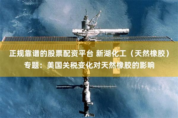 正规靠谱的股票配资平台 新湖化工（天然橡胶）专题：美国关税变化对天然橡胶的影响