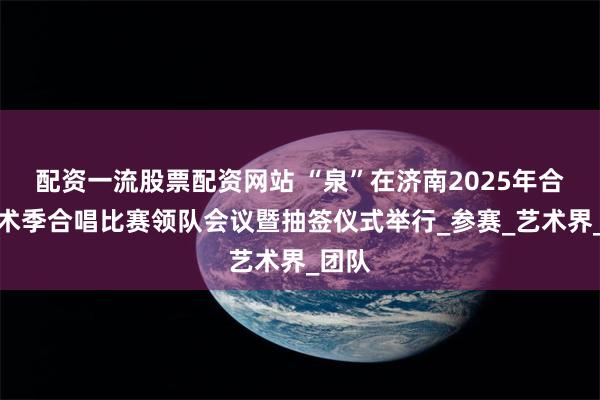 配资一流股票配资网站 “泉”在济南2025年合唱艺术季合唱比赛领队会议暨抽签仪式举行_参赛_艺术界_团队
