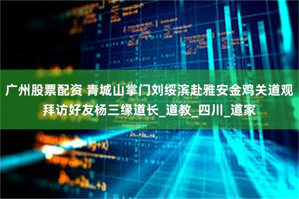 广州股票配资 青城山掌门刘绥滨赴雅安金鸡关道观拜访好友杨三缘道长_道教_四川_道家