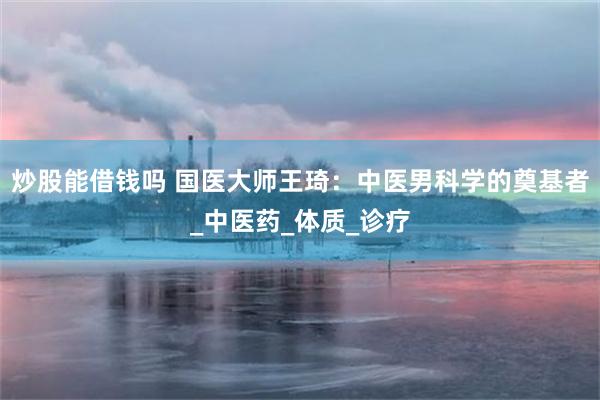 炒股能借钱吗 国医大师王琦：中医男科学的奠基者_中医药_体质_诊疗