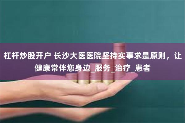 杠杆炒股开户 长沙大医医院坚持实事求是原则，让健康常伴您身边_服务_治疗_患者