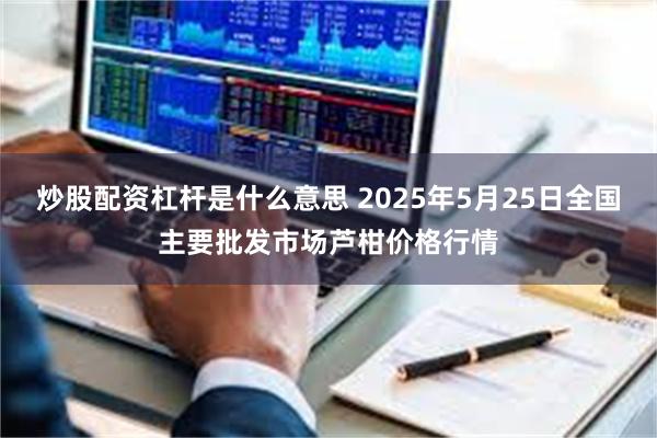 炒股配资杠杆是什么意思 2025年5月25日全国主要批发市场芦柑价格行情