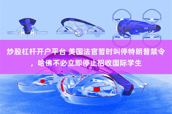 炒股杠杆开户平台 美国法官暂时叫停特朗普禁令，哈佛不必立即停止招收国际学生