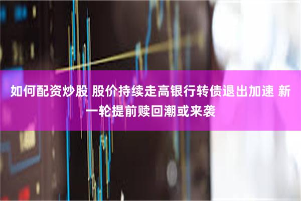 如何配资炒股 股价持续走高银行转债退出加速 新一轮提前赎回潮或来袭