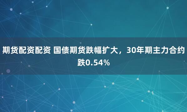 期货配资配资 国债期货跌幅扩大，30年期主力合约跌0.54%