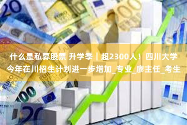 什么是私募股票 升学季｜超2300人！四川大学今年在川招生计划进一步增加_专业_廖主任_考生