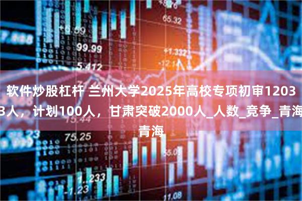 软件炒股杠杆 兰州大学2025年高校专项初审12033人，计划100人，甘肃突破2000人_人数_竞争_青海