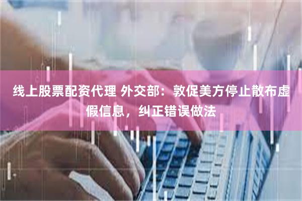 线上股票配资代理 外交部：敦促美方停止散布虚假信息，纠正错误做法