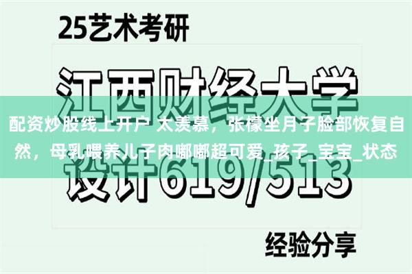 配资炒股线上开户 太羡慕，张檬坐月子脸部恢复自然，母乳喂养儿子肉嘟嘟超可爱_孩子_宝宝_状态