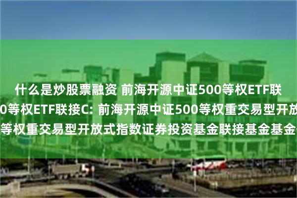 什么是炒股票融资 前海开源中证500等权ETF联接A,前海开源中证500等权ETF联接C: 前海开源中证500等权重交易型开放式指数证券投资基金联接基金基金份额发售公告