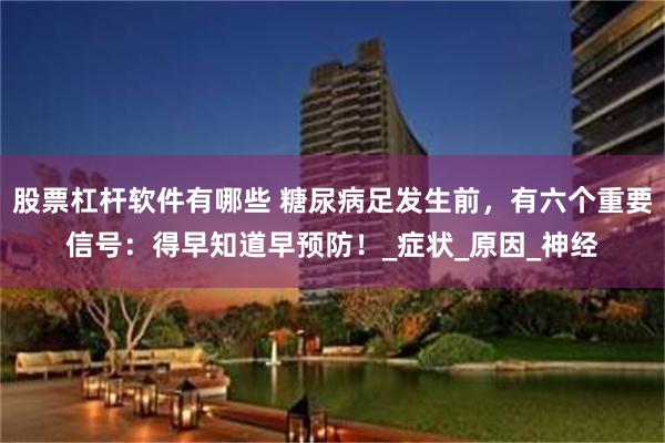 股票杠杆软件有哪些 糖尿病足发生前，有六个重要信号：得早知道早预防！_症状_原因_神经