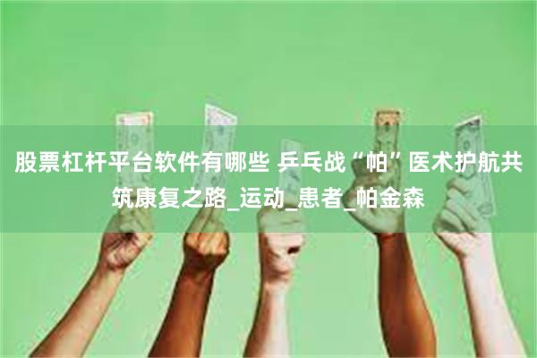 股票杠杆平台软件有哪些 乒乓战“帕”医术护航共筑康复之路_运动_患者_帕金森