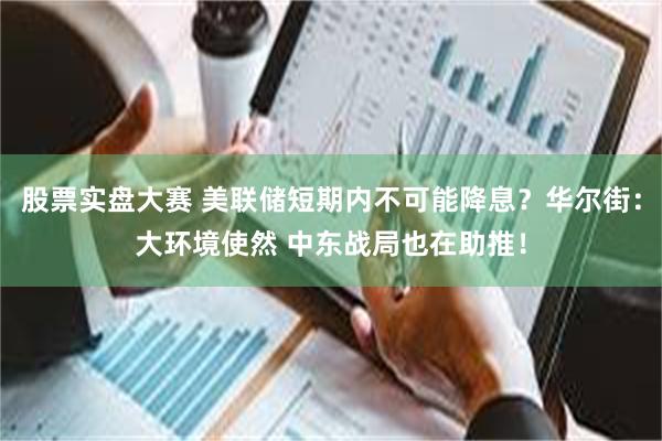 股票实盘大赛 美联储短期内不可能降息？华尔街：大环境使然 中东战局也在助推！