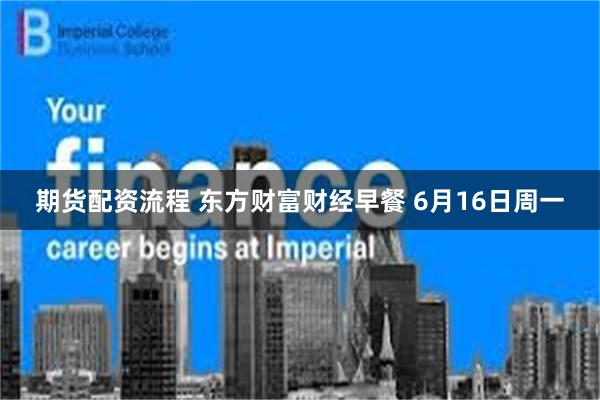 期货配资流程 东方财富财经早餐 6月16日周一
