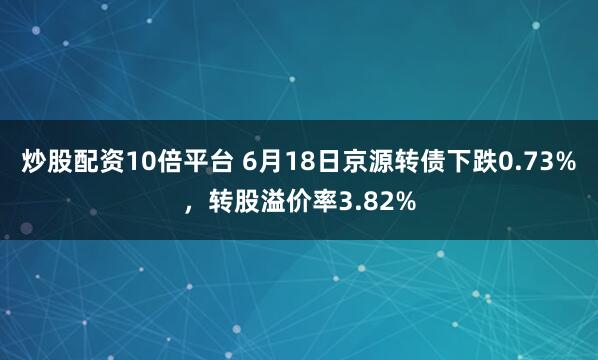 炒股配资10倍平台 6月18日京源转债下跌0.73%，转股溢价率3.82%