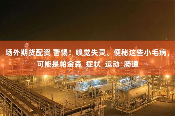 场外期货配资 警惕！嗅觉失灵、便秘这些小毛病，可能是帕金森_症状_运动_肠道