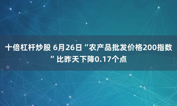 十倍杠杆炒股 6月26日“农产品批发价格200指数”比昨天下降0.17个点