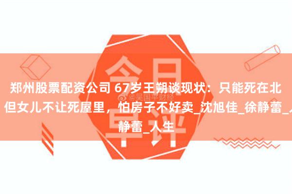 郑州股票配资公司 67岁王朔谈现状：只能死在北京，但女儿不让死屋里，怕房子不好卖_沈旭佳_徐静蕾_人生