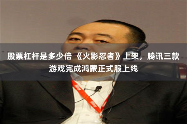 股票杠杆是多少倍 《火影忍者》上架，腾讯三款游戏完成鸿蒙正式服上线