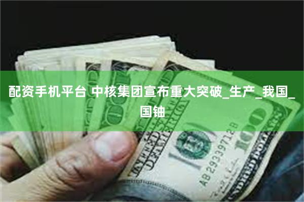 配资手机平台 中核集团宣布重大突破_生产_我国_国铀